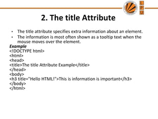 2. The title Attribute
• The title attribute specifies extra information about an element.
• The information is most often shown as a tooltip text when the
mouse moves over the element.
Example
<!DOCTYPE html>
<html>
<head>
<title>The title Attribute Example</title>
</head>
<body>
<h3 title="Hello HTML!">This is information is important</h3>
</body>
</html>
 