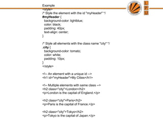 Example
<style>
/* Style the element with the id "myHeader" */
#myHeader {
background-color: lightblue;
color: black;
padding: 40px;
text-align: center;
}
/* Style all elements with the class name "city" */
.city {
background-color: tomato;
color: white;
padding: 10px;
}
</style>
<!-- An element with a unique id -->
<h1 id="myHeader">My Cities</h1>
<!-- Multiple elements with same class -->
<h2 class="city">London</h2>
<p>London is the capital of England.</p>
<h2 class="city">Paris</h2>
<p>Paris is the capital of France.</p>
<h2 class="city">Tokyo</h2>
<p>Tokyo is the capital of Japan.</p>
 