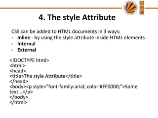 4. The style Attribute
CSS can be added to HTML documents in 3 ways:
• Inline - by using the style attribute inside HTML elements
• Internal
• External
<!DOCTYPE html>
<html>
<head>
<title>The style Attribute</title>
</head>
<body><p style="font-family:arial; color:#FF0000;">Some
text...</p>
</body>
</html>
 
