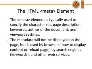 The HTML <meta> Element
• The <meta> element is typically used to
specify the character set, page description,
keywords, author of the document, and
viewport settings.
• The metadata will not be displayed on the
page, but is used by browsers (how to display
content or reload page), by search engines
(keywords), and other web services.
 