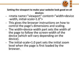 Setting the viewport to make your website look good on all
devices:
• <meta name="viewport" content="width=device
-width, initial-scale=1.0">
• This gives the browser instructions on how to
control the page's dimensions and scaling.
• The width=device-width part sets the width of
the page to follow the screen-width of the
device (which will vary depending on the
device).
• The initial-scale=1.0 part sets the initial zoom
level when the page is first loaded by the
browser.
 