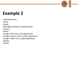 Example 2
<!DOCTYPE html>
<html>
<head>
<title>Align Attribute Example</title>
</head>
<body>
<p align="left">This is left aligned</p>
<p align="center">This is center aligned</p>
<p align="right">This is right aligned</p>
</body>
</html>
 