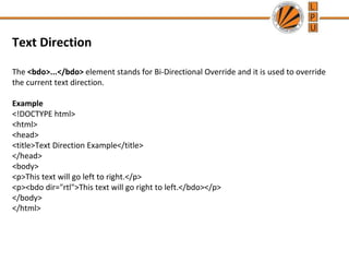 Text Direction
The <bdo>...</bdo> element stands for Bi-Directional Override and it is used to override
the current text direction.
Example
<!DOCTYPE html>
<html>
<head>
<title>Text Direction Example</title>
</head>
<body>
<p>This text will go left to right.</p>
<p><bdo dir="rtl">This text will go right to left.</bdo></p>
</body>
</html>
 
