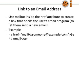 Link to an Email Address
• Use mailto: inside the href attribute to create
a link that opens the user's email program (to
let them send a new email):
• Example
• <a href="mailto:someone@example.com">Se
nd email</a>
 