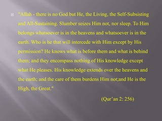 "Allah - there is no God but He, the Living, the Self-Subsisting and All-Sustaining. Slumber seizes Him not, nor sleep. To Him belongs whatsoever is in the heavens and whatsoever is in the earth. Who is he that will intercede with Him except by His permission? He knows what is before them and what is behind them; and they encompass nothing of His knowledge except what He pleases. His knowledge extends over the heavens and the earth; and the care of them burdens Him not;and He is the High, the Great."                                                                      (Qur’an 2: 256)