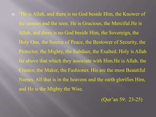 "He is Allah, and there is no God beside Him, the Knower of the unseen and the seen. He is Gracious, the Merciful.He is Allah, and there is no God beside Him, the Sovereign, the Holy One, the Source of Peace, the Bestower of Security, the Protector, the Mighty, the Subduer, the Exalted. Holy is Allah far above that which they associate with Him.He is Allah, the Creator, the Maker, the Fashioner. His are the most Beautiful Names. All that is in the heavens and the earth glorifies Him, and He is the Mighty the Wise.(Qur’an 59:  23-25)