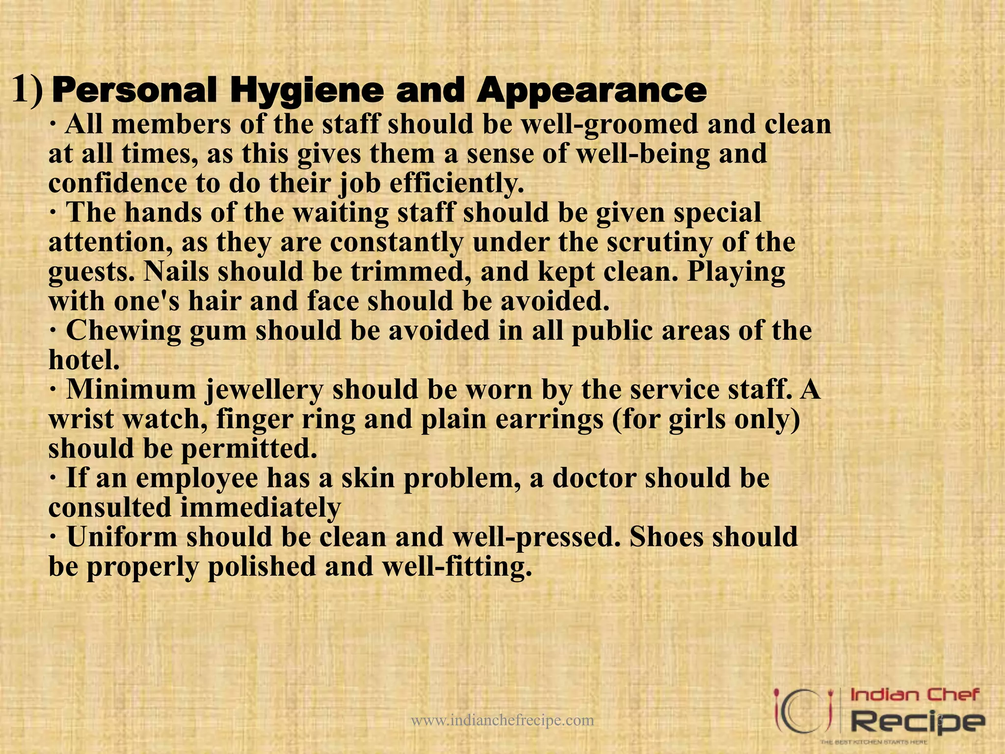 1) Personal Hygiene and Appearance
· All members of the staff should be well-groomed and clean
at all times, as this gives them a sense of well-being and
confidence to do their job efficiently.
· The hands of the waiting staff should be given special
attention, as they are constantly under the scrutiny of the
guests. Nails should be trimmed, and kept clean. Playing
with one's hair and face should be avoided.
· Chewing gum should be avoided in all public areas of the
hotel.
· Minimum jewellery should be worn by the service staff. A
wrist watch, finger ring and plain earrings (for girls only)
should be permitted.
· If an employee has a skin problem, a doctor should be
consulted immediately
· Uniform should be clean and well-pressed. Shoes should
be properly polished and well-fitting.
3www.indianchefrecipe.com
 