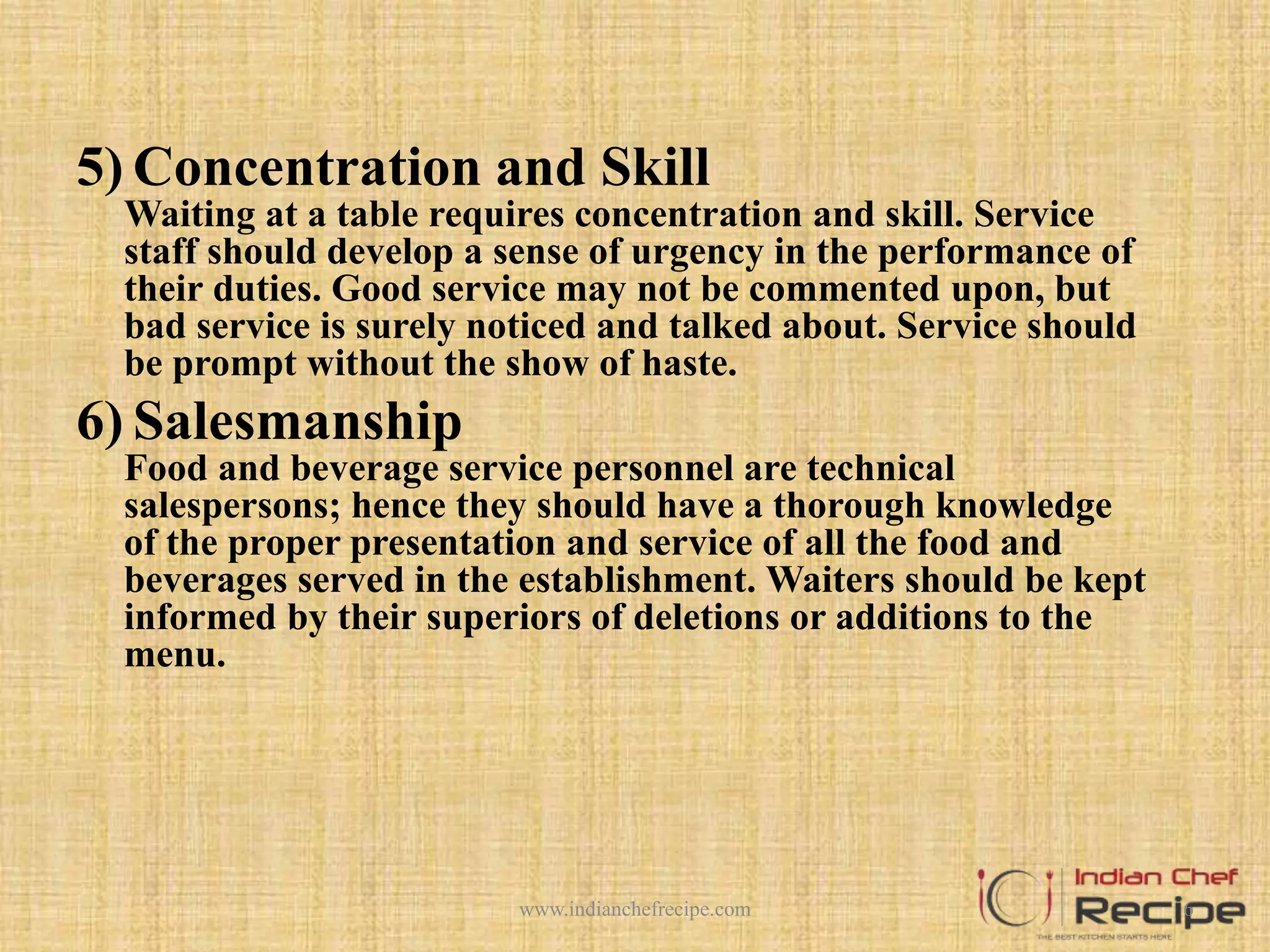 5) Concentration and Skill
Waiting at a table requires concentration and skill. Service
staff should develop a sense of urgency in the performance of
their duties. Good service may not be commented upon, but
bad service is surely noticed and talked about. Service should
be prompt without the show of haste.
6) Salesmanship
Food and beverage service personnel are technical
salespersons; hence they should have a thorough knowledge
of the proper presentation and service of all the food and
beverages served in the establishment. Waiters should be kept
informed by their superiors of deletions or additions to the
menu.
6www.indianchefrecipe.com
 