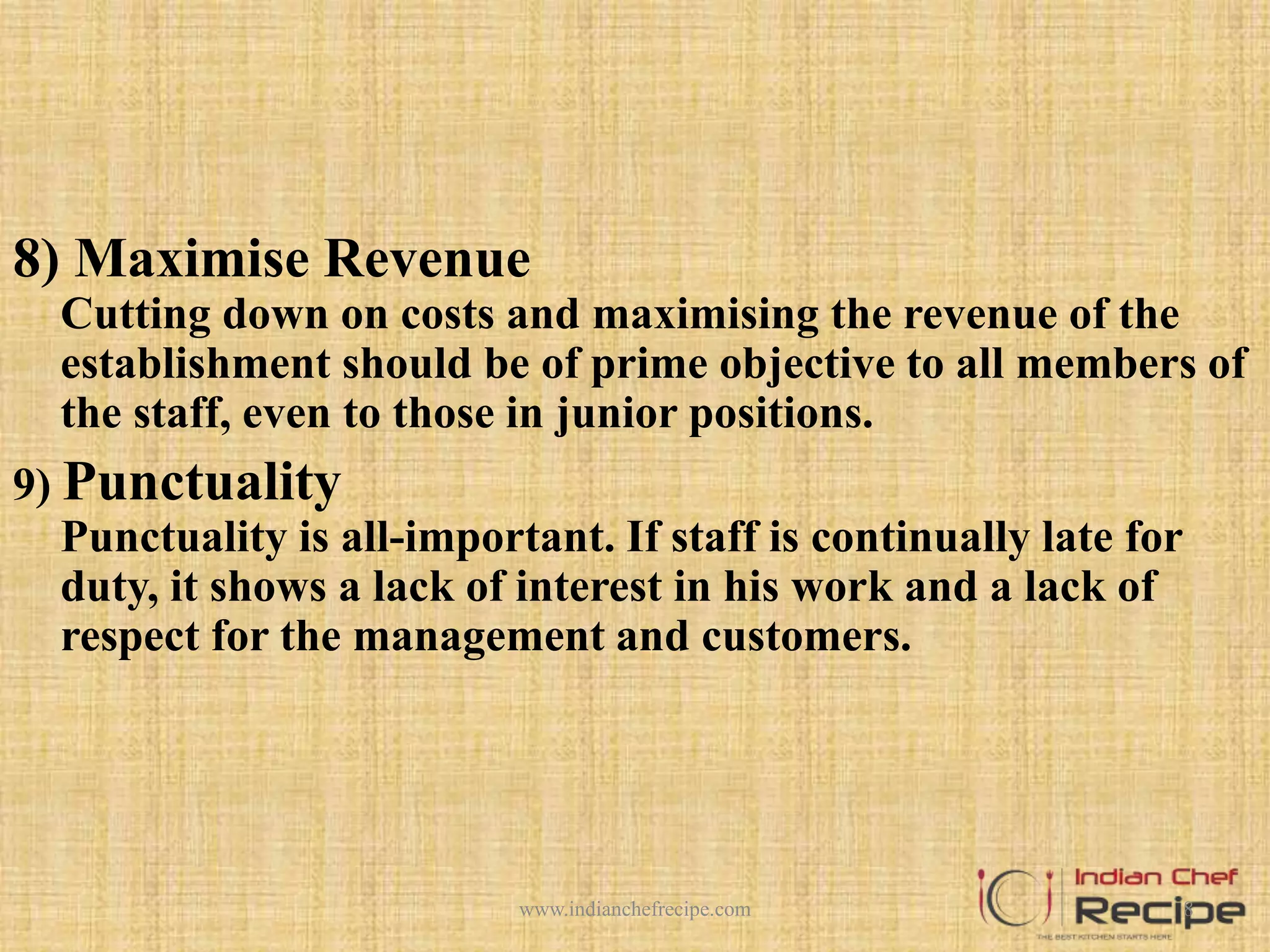 8) Maximise Revenue
Cutting down on costs and maximising the revenue of the
establishment should be of prime objective to all members of
the staff, even to those in junior positions.
9) Punctuality
Punctuality is all-important. If staff is continually late for
duty, it shows a lack of interest in his work and a lack of
respect for the management and customers.
8www.indianchefrecipe.com
 