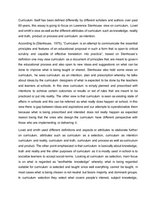 Curriculum itself has been defined differently by different scholars and authors over past
60 years, this essay is going to focus on Lawrence Stenhouse view on curriculum, Lovet
and smith’s view as well as the different attributes of curriculum such as knowledge, reality
and truth, product or process and curriculum as intention.
According to (Stenhouse, 1975), “Curriculum is an attempt to communicate the essential
principles and features of an educational proposal in such a form that is open to critical
scrutiny and capable of effective translation into practice”, based on Stenhouse’s
definition one may view curriculum as a document of principles that are meant to govern
the educational process and also open to new ideas and suggestions on what can be
done to improve what is being taught or shared. Stenhouse also hold some views on
curriculum, he sees curriculum as an intention, plan and prescription whereby he talks
about ideas by the curriculum designers of what is expected to be done by the teachers
and learners at schools. In this view curriculum is simply planned and prescribed with
intentions to achieve certain outcomes or results or set of rules that are meant to be
practiced or put into reality. The other view is that curriculum is seen as existing state of
affairs in schools and this can be referred as what really does happen at school, in this
view there is gap between ideas and aspirations and our attempts to operationalize them
because what is being prescribed and intended does not really happen as expected
reason being that the ones who design the curriculum have different perspective with
those who are implementing or delivering it.
Lovet and smith used different definitions and aspects or attributes to elaborate further
on curriculum, attributes such as curriculum as a selection, curriculum as intention
curriculum and reality, curriculum and truth, curriculum and process as well as curriculum
and product. The other point emphasized is that curriculum is basically about knowledge,
truth and reality and the other purposes of curriculum as it is mostly used in school is to
socialize learners to accept social norms. Looking at curriculum as selection, main focus
is on what is regarded as “worthwhile knowledge” whereby what is being regarded
suitable for curriculum is selected and taught since well everything cannot be taught, in
most cases what is being chosen is not neutral but favors majority and dominant groups.
In curriculum selection they select what covers people’s interest, subject knowledge,
 