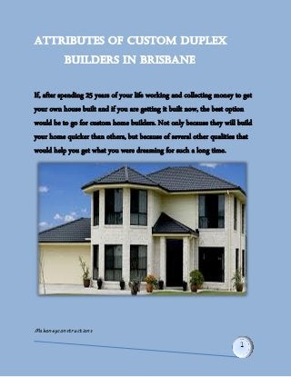 Mahoneyconstructions 
Attributes of Custom Duplex 
Builders in Brisbane 
If, after spending 25 years of your life working and collecting money to get your own house built and if you are getting it built now, the best option would be to go for custom home builders. Not only because they will build your home quicker than others, but because of several other qualities that would help you get what you were dreaming for such a long time.  