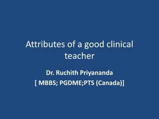 Attributes of a good clinical
teacher
Dr. Ruchith Priyananda
[ MBBS; PGDME;PTS (Canada)]
 