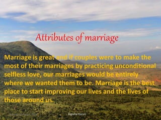 Attributes of marriage
Marriage is great and if couples were to make the
most of their marriages by practicing unconditional
selfless love, our marriages would be entirely
where we wanted them to be. Marriage is the best
place to start improving our lives and the lives of
those around us.
Kigume KaruriSunday, February 4, 2018 1
 