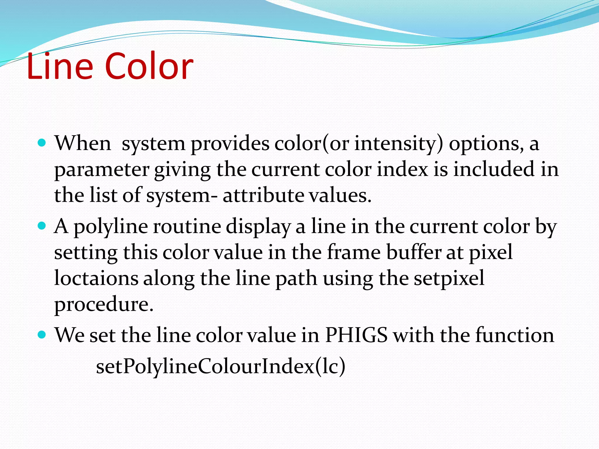 Line Color
 When system provides color(or intensity) options, a
parameter giving the current color index is included in
the list of system- attribute values.
 A polyline routine display a line in the current color by
setting this color value in the frame buffer at pixel
loctaions along the line path using the setpixel
procedure.
 We set the line color value in PHIGS with the function
setPolylineColourIndex(lc)
 