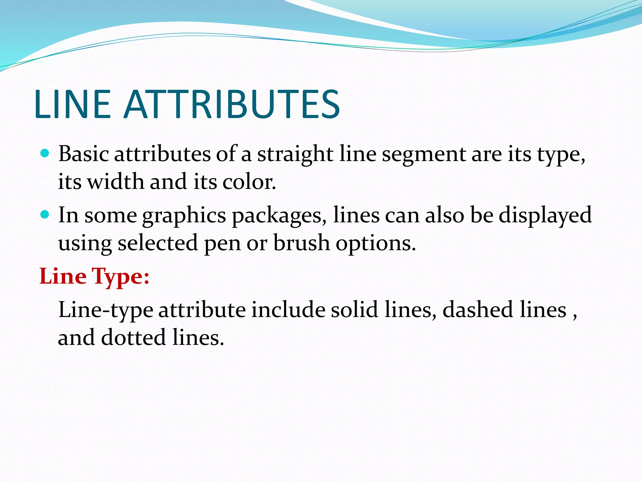 LINE ATTRIBUTES
 Basic attributes of a straight line segment are its type,
its width and its color.
 In some graphics packages, lines can also be displayed
using selected pen or brush options.
Line Type:
Line-type attribute include solid lines, dashed lines ,
and dotted lines.
 