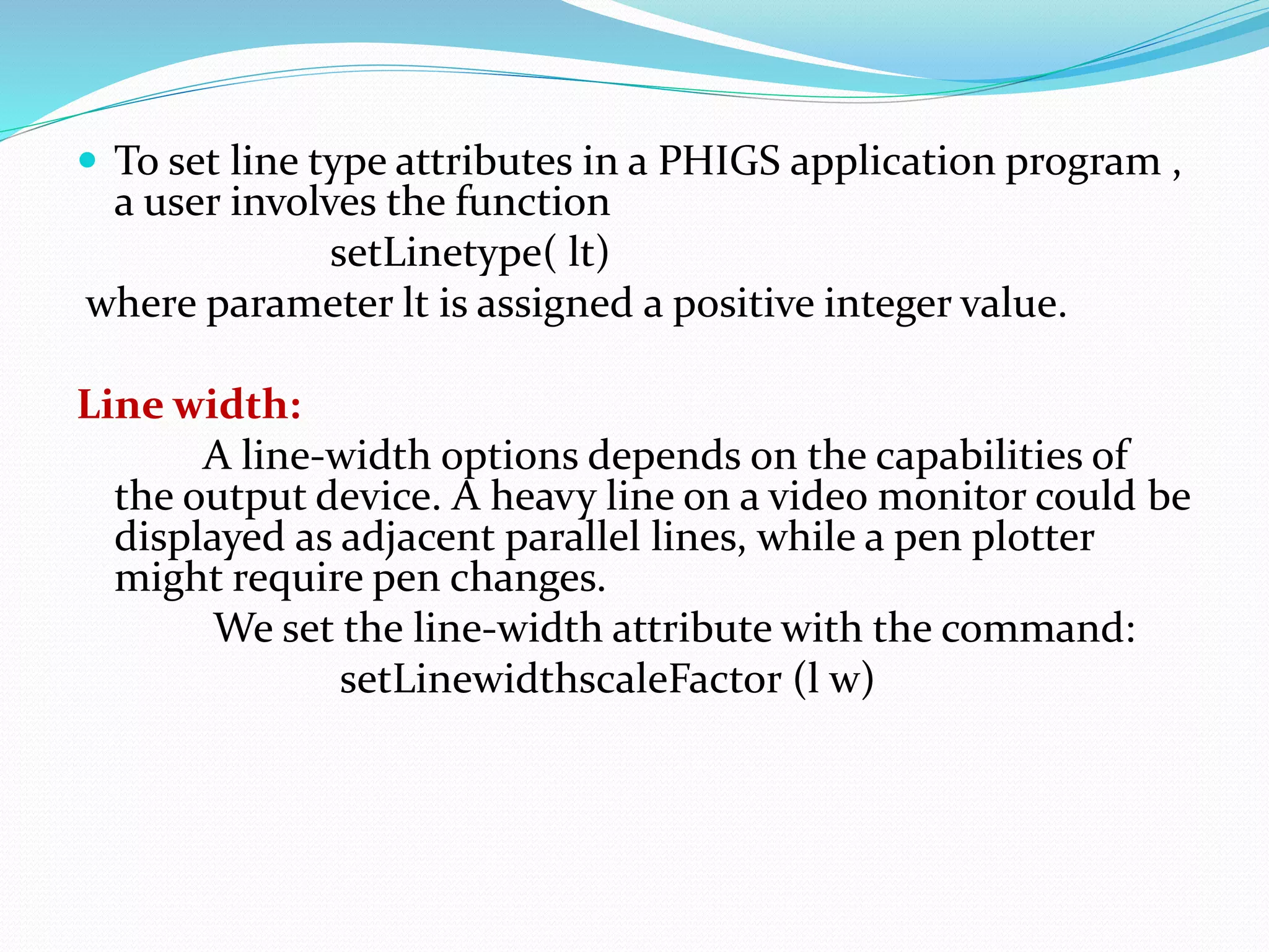  To set line type attributes in a PHIGS application program ,
a user involves the function
setLinetype( lt)
where parameter lt is assigned a positive integer value.
Line width:
A line-width options depends on the capabilities of
the output device. A heavy line on a video monitor could be
displayed as adjacent parallel lines, while a pen plotter
might require pen changes.
We set the line-width attribute with the command:
setLinewidthscaleFactor (l w)
 