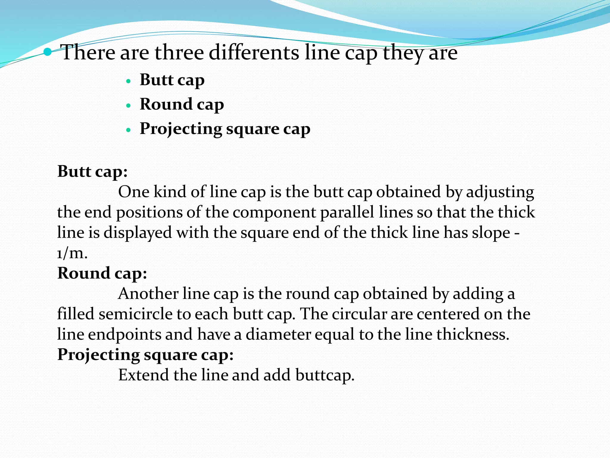  There are three differents line cap they are
 Butt cap
 Round cap
 Projecting square cap
Butt cap:
One kind of line cap is the butt cap obtained by adjusting
the end positions of the component parallel lines so that the thick
line is displayed with the square end of the thick line has slope -
1/m.
Round cap:
Another line cap is the round cap obtained by adding a
filled semicircle to each butt cap. The circular are centered on the
line endpoints and have a diameter equal to the line thickness.
Projecting square cap:
Extend the line and add buttcap.
 