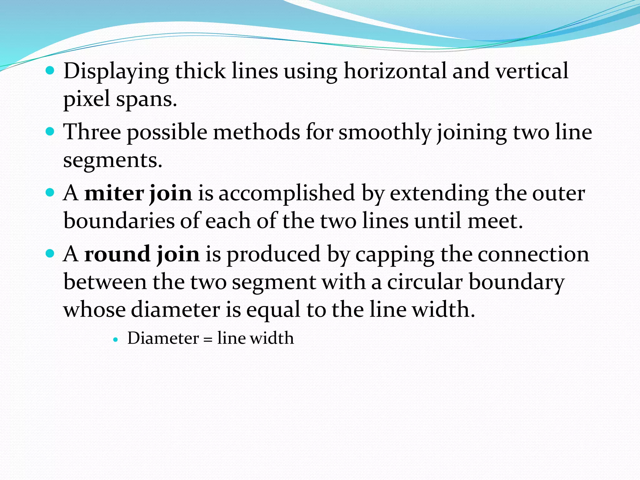  Displaying thick lines using horizontal and vertical
pixel spans.
 Three possible methods for smoothly joining two line
segments.
 A miter join is accomplished by extending the outer
boundaries of each of the two lines until meet.
 A round join is produced by capping the connection
between the two segment with a circular boundary
whose diameter is equal to the line width.
 Diameter = line width
 