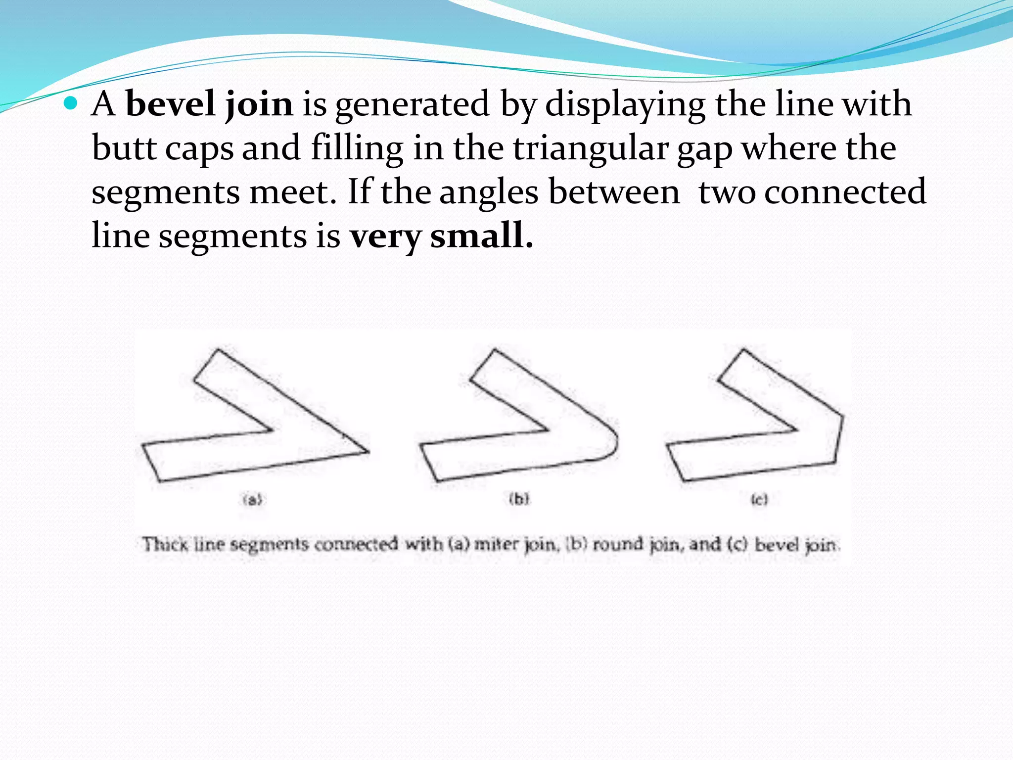  A bevel join is generated by displaying the line with
butt caps and filling in the triangular gap where the
segments meet. If the angles between two connected
line segments is very small.
 