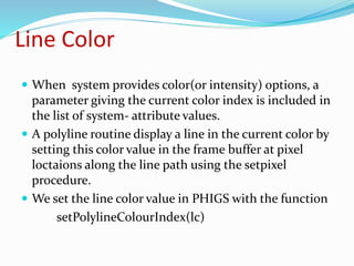 Line Color
 When system provides color(or intensity) options, a
parameter giving the current color index is included in
the list of system- attribute values.
 A polyline routine display a line in the current color by
setting this color value in the frame buffer at pixel
loctaions along the line path using the setpixel
procedure.
 We set the line color value in PHIGS with the function
setPolylineColourIndex(lc)
 
