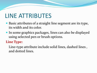 LINE ATTRIBUTES
 Basic attributes of a straight line segment are its type,
its width and its color.
 In some graphics packages, lines can also be displayed
using selected pen or brush options.
Line Type:
Line-type attribute include solid lines, dashed lines ,
and dotted lines.
 