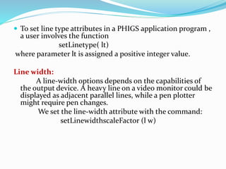  To set line type attributes in a PHIGS application program ,
a user involves the function
setLinetype( lt)
where parameter lt is assigned a positive integer value.
Line width:
A line-width options depends on the capabilities of
the output device. A heavy line on a video monitor could be
displayed as adjacent parallel lines, while a pen plotter
might require pen changes.
We set the line-width attribute with the command:
setLinewidthscaleFactor (l w)
 