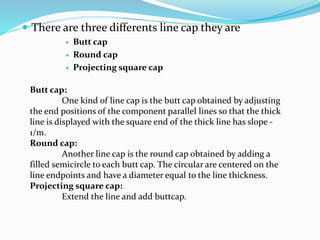  There are three differents line cap they are
 Butt cap
 Round cap
 Projecting square cap
Butt cap:
One kind of line cap is the butt cap obtained by adjusting
the end positions of the component parallel lines so that the thick
line is displayed with the square end of the thick line has slope -
1/m.
Round cap:
Another line cap is the round cap obtained by adding a
filled semicircle to each butt cap. The circular are centered on the
line endpoints and have a diameter equal to the line thickness.
Projecting square cap:
Extend the line and add buttcap.
 