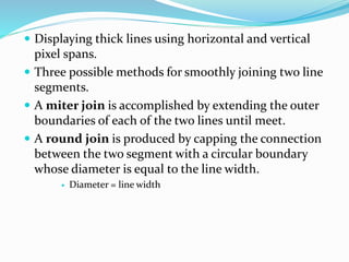  Displaying thick lines using horizontal and vertical
pixel spans.
 Three possible methods for smoothly joining two line
segments.
 A miter join is accomplished by extending the outer
boundaries of each of the two lines until meet.
 A round join is produced by capping the connection
between the two segment with a circular boundary
whose diameter is equal to the line width.
 Diameter = line width
 
