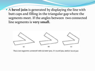  A bevel join is generated by displaying the line with
butt caps and filling in the triangular gap where the
segments meet. If the angles between two connected
line segments is very small.
 