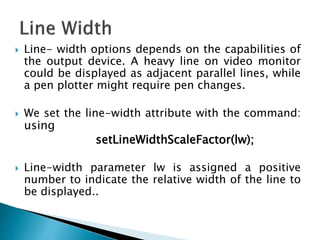  Line- width options depends on the capabilities of
the output device. A heavy line on video monitor
could be displayed as adjacent parallel lines, while
a pen plotter might require pen changes.
 We set the line-width attribute with the command:
using
setLineWidthScaleFactor(lw);
 Line-width parameter lw is assigned a positive
number to indicate the relative width of the line to
be displayed..
 