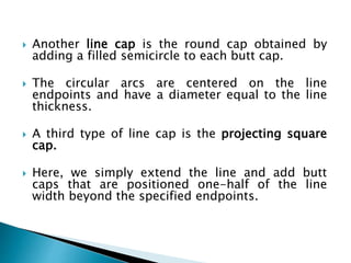  Another line cap is the round cap obtained by
adding a filled semicircle to each butt cap.
 The circular arcs are centered on the line
endpoints and have a diameter equal to the line
thickness.
 A third type of line cap is the projecting square
cap.
 Here, we simply extend the line and add butt
caps that are positioned one-half of the line
width beyond the specified endpoints.
 
