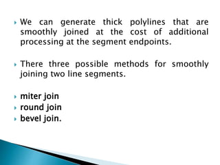  We can generate thick polylines that are
smoothly joined at the cost of additional
processing at the segment endpoints.
 There three possible methods for smoothly
joining two line segments.
 miter join
 round join
 beveI join.
 