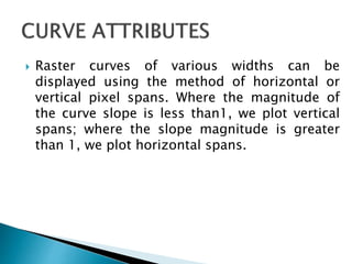  Raster curves of various widths can be
displayed using the method of horizontal or
vertical pixel spans. Where the magnitude of
the curve slope is less than1, we plot vertical
spans; where the slope magnitude is greater
than 1, we plot horizontal spans.
 