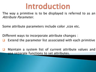 The way a primitive is to be displayed is referred to as an
Attribute Parameter.
Some attribute parameters include color ,size etc.
Different ways to incorporate attribute changes :
 Extend the parameter list associated with each primitive
 Maintain a system list of current attribute values and
use separate functions to set attributes.
 