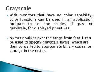  With monitors that have no color capability,
color functions can be used in an application
program to set the shades of gray, or
grayscale, for displayed primitives.
 Numeric values over the range from 0 to 1 can
be used to specify grayscale levels, which are
then converted to appropriate binary codes for
storage in the raster.
 