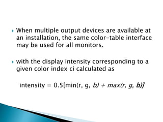  When multiple output devices are available at
an installation, the same color-table interface
may be used for all monitors.
 with the display intensity corresponding to a
given color index ci calculated as
intensity = 0.5[min(r, g, b) + max(r, g, b)]
 
