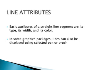  Basic attributes of a straight line segment are its
type, its width, and its color.
 In some graphics packages, lines can also be
displayed using selected pen or brush
 