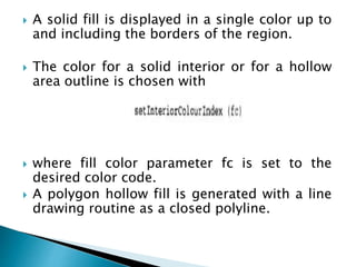 A solid fill is displayed in a single color up to
and including the borders of the region.
 The color for a solid interior or for a hollow
area outline is chosen with
 where fill color parameter fc is set to the
desired color code.
 A polygon hollow fill is generated with a line
drawing routine as a closed polyline.
 