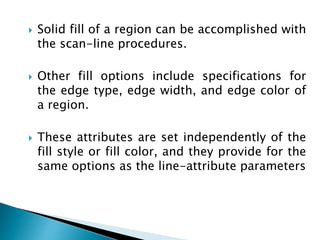  Solid fill of a region can be accomplished with
the scan-line procedures.
 Other fill options include specifications for
the edge type, edge width, and edge color of
a region.
 These attributes are set independently of the
fill style or fill color, and they provide for the
same options as the line-attribute parameters
 