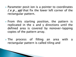  Parameter posit ion is a pointer to coordinates
( x p , yp) that fix the lower left corner of the
rectangular pattern.
 From this starting position, the pattern is
replicated in the x and y directions until the
defined area is covered by nonover-lapping
copies of the pattern array.
 The process of filling an area with a
rectangular pattern is called tiling and
 