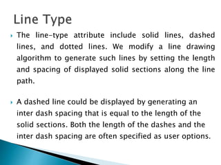  The line-type attribute include solid lines, dashed
lines, and dotted lines. We modify a line drawing
algorithm to generate such lines by setting the length
and spacing of displayed solid sections along the line
path.
 A dashed line could be displayed by generating an
inter dash spacing that is equal to the length of the
solid sections. Both the length of the dashes and the
inter dash spacing are often specified as user options.
 