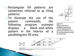  Rectangular fill patterns are
sometimes referred to as tiling
patterns.
 To illustrate the use of the
pattern commands, the
following program example
displays a black-and-white
pattern in the interior of a
parallelogram fill area.
 