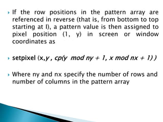  If the row positions in the pattern array are
referenced in reverse (that is, from bottom to top
starting at I), a pattern value is then assigned to
pixel position (1, y) in screen or window
coordinates as
 setpixel (x,y , cp(y mod ny + 1, x mod nx + 1) )
 Where ny and nx specify the number of rows and
number of columns in the pattern array
 