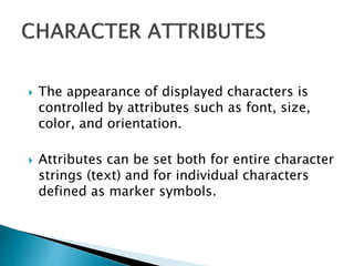  The appearance of displayed characters is
controlled by attributes such as font, size,
color, and orientation.
 Attributes can be set both for entire character
strings (text) and for individual characters
defined as marker symbols.
 