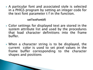  A particular font and associated style is selected
in a PHlGS program by setting an integer code for
the text font parameter t f in the function.
 Color settings for displayed text are stored in the
system attribute list and used by the procedures
that load character definitions into the frame
buffer.
 When a character string is to be displayed, the
current color is used to set pixel values in the
frame buffer corresponding to the character
shapes and positions
setTextFont(tf)
 