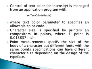  Control of text color (or intensity) is managed
from an application program with
 where text color parameter tc specifies an
allowable color code.
 Character size is specified by printers an
compositors in points, where 1 point is
0.013837 inch.
 Point measurements specify the size of the
body of a character but different fonts with the
same points specifications can have different
character size depending on the design of the
typeface.
setTextColorIndex(tc)
 