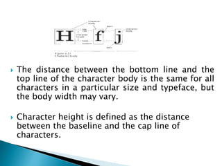  The distance between the bottom line and the
top line of the character body is the same for all
characters in a particular size and typeface, but
the body width may vary.
 Character height is defined as the distance
between the baseline and the cap line of
characters.
 