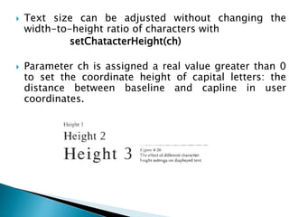  Text size can be adjusted without changing the
width-to-height ratio of characters with
setChatacterHeight(ch)
 Parameter ch is assigned a real value greater than 0
to set the coordinate height of capital letters: the
distance between baseline and capline in user
coordinates.
 
