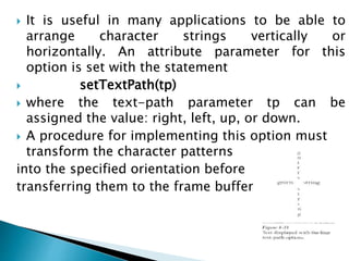  It is useful in many applications to be able to
arrange character strings vertically or
horizontally. An attribute parameter for this
option is set with the statement
 setTextPath(tp)
 where the text-path parameter tp can be
assigned the value: right, left, up, or down.
 A procedure for implementing this option must
transform the character patterns
into the specified orientation before
transferring them to the frame buffer..
 