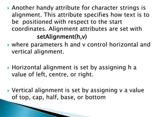  Another handy attribute for character strings is
alignment. This attribute specifies how text is to
be positioned with respect to the start
coordinates. Alignment attributes are set with
setAlignment(h,v)
 where parameters h and v control horizontal and
vertical alignment.
 Horizontal alignment is set by assigning h a
value of left, centre, or right.
 Vertical alignment is set by assigning v a value
of top, cap, half, base, or bottom
 
